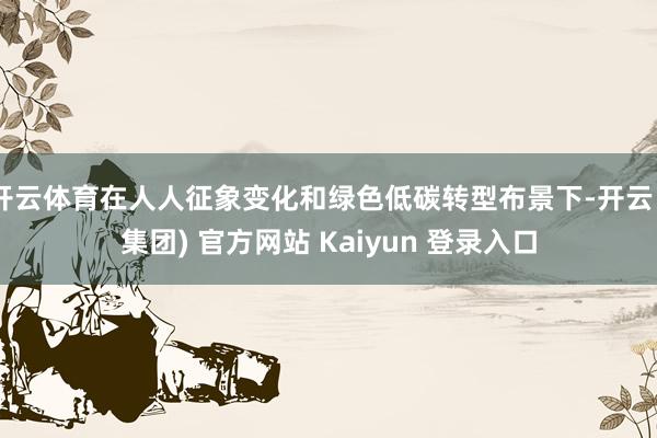 开云体育在人人征象变化和绿色低碳转型布景下-开云 (集团) 官方网站 Kaiyun 登录入口