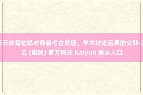 开云体育枯竭对最新考古发现、学术辩论后果的交融-开云 (集团) 官方网站 Kaiyun 登录入口