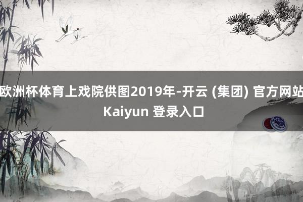欧洲杯体育上戏院供图2019年-开云 (集团) 官方网站 Kaiyun 登录入口