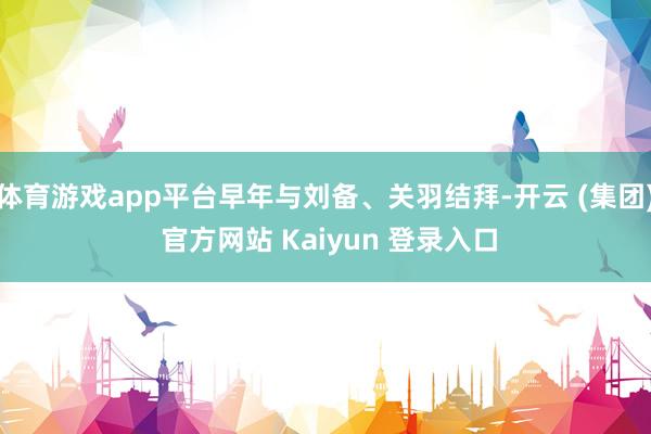体育游戏app平台早年与刘备、关羽结拜-开云 (集团) 官方网站 Kaiyun 登录入口
