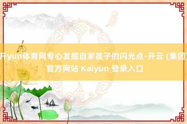 开yun体育网专心发掘自家孩子的闪光点-开云 (集团) 官方网站 Kaiyun 登录入口