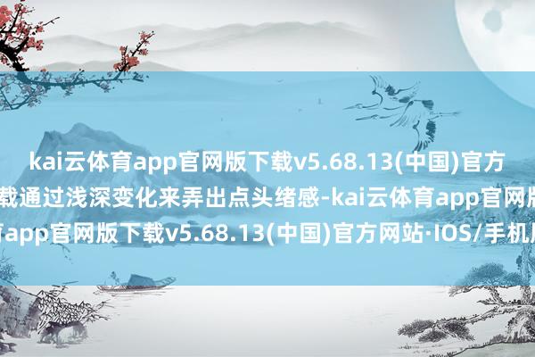 kai云体育app官网版下载v5.68.13(中国)官方网站·IOS/手机版APP下载通过浅深变化来弄出点头绪感-kai云体育app官网版下载v5.68.13(中国)官方网站·IOS/手机版APP下载