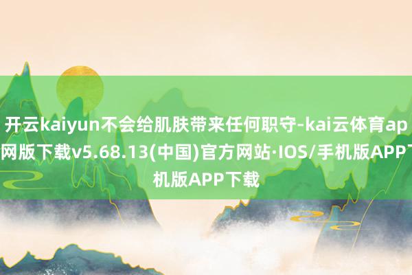 开云kaiyun不会给肌肤带来任何职守-kai云体育app官网版下载v5.68.13(中国)官方网站·IOS/手机版APP下载