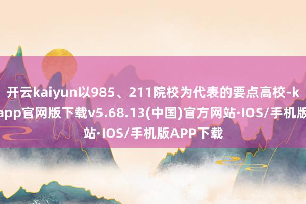 开云kaiyun以985、211院校为代表的要点高校-kai云体育app官网版下载v5.68.13(中国)官方网站·IOS/手机版APP下载