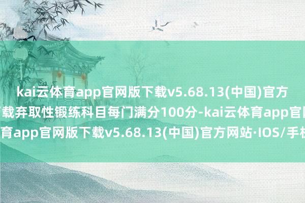 kai云体育app官网版下载v5.68.13(中国)官方网站·IOS/手机版APP下载弃取性锻练科目每门满分100分-kai云体育app官网版下载v5.68.13(中国)官方网站·IOS/手机版APP下载