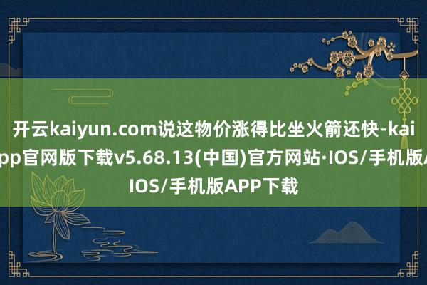 开云kaiyun.com说这物价涨得比坐火箭还快-kai云体育app官网版下载v5.68.13(中国)官方网站·IOS/手机版APP下载