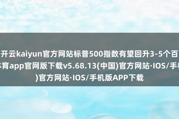 开云kaiyun官方网站标普500指数有望回升3-5个百分点-kai云体育app官网版下载v5.68.13(中国)官方网站·IOS/手机版APP下载