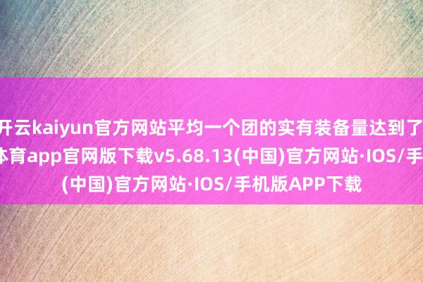 开云kaiyun官方网站平均一个团的实有装备量达到了 15 门-kai云体育app官网版下载v5.68.13(中国)官方网站·IOS/手机版APP下载