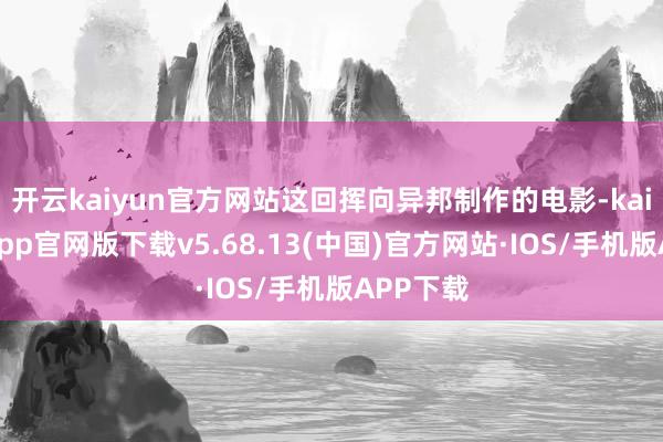 开云kaiyun官方网站这回挥向异邦制作的电影-kai云体育app官网版下载v5.68.13(中国)官方网站·IOS/手机版APP下载