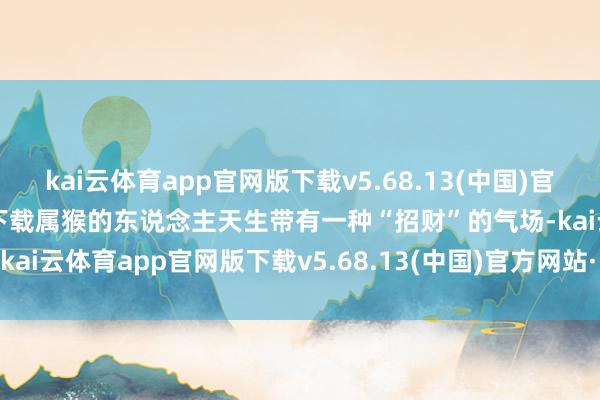 kai云体育app官网版下载v5.68.13(中国)官方网站·IOS/手机版APP下载属猴的东说念主天生带有一种“招财”的气场-kai云体育app官网版下载v5.68.13(中国)官方网站·IOS/手机版APP下载