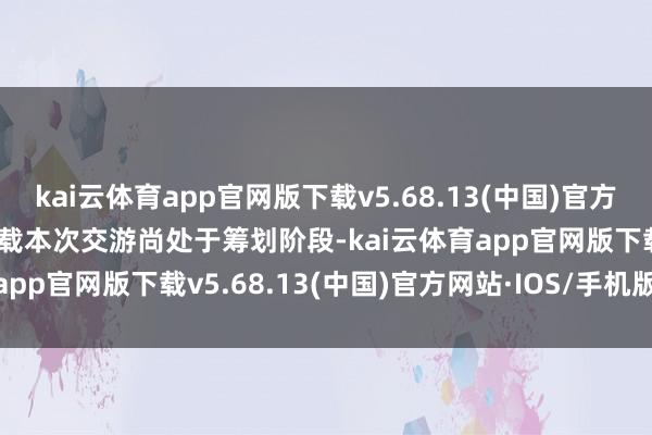 kai云体育app官网版下载v5.68.13(中国)官方网站·IOS/手机版APP下载本次交游尚处于筹划阶段-kai云体育app官网版下载v5.68.13(中国)官方网站·IOS/手机版APP下载