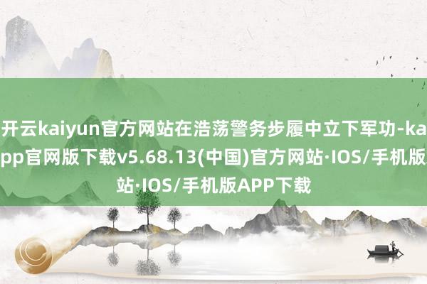 开云kaiyun官方网站在浩荡警务步履中立下军功-kai云体育app官网版下载v5.68.13(中国)官方网站·IOS/手机版APP下载