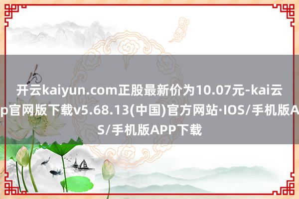 开云kaiyun.com正股最新价为10.07元-kai云体育app官网版下载v5.68.13(中国)官方网站·IOS/手机版APP下载