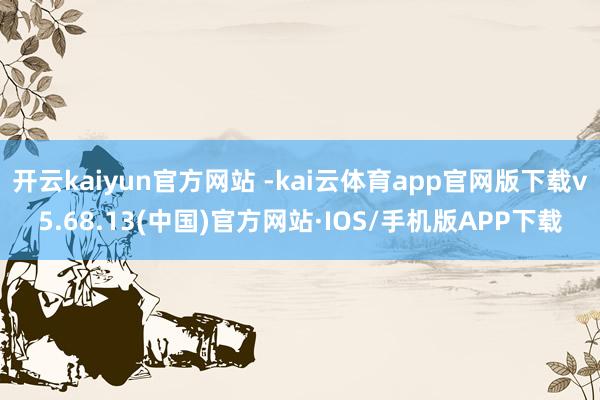 开云kaiyun官方网站 -kai云体育app官网版下载v5.68.13(中国)官方网站·IOS/手机版APP下载