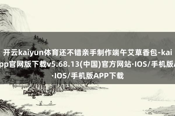 开云kaiyun体育还不错亲手制作端午艾草香包-kai云体育app官网版下载v5.68.13(中国)官方网站·IOS/手机版APP下载
