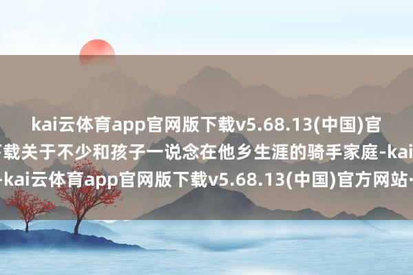 kai云体育app官网版下载v5.68.13(中国)官方网站·IOS/手机版APP下载关于不少和孩子一说念在他乡生涯的骑手家庭-kai云体育app官网版下载v5.68.13(中国)官方网站·IOS/手机版APP下载