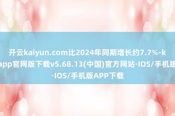 开云kaiyun.com比2024年同期增长约7.7%-kai云体育app官网版下载v5.68.13(中国)官方网站·IOS/手机版APP下载