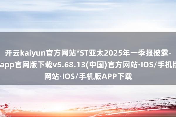 开云kaiyun官方网站*ST亚太2025年一季报披露-kai云体育app官网版下载v5.68.13(中国)官方网站·IOS/手机版APP下载