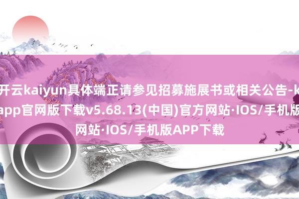开云kaiyun具体端正请参见招募施展书或相关公告-kai云体育app官网版下载v5.68.13(中国)官方网站·IOS/手机版APP下载