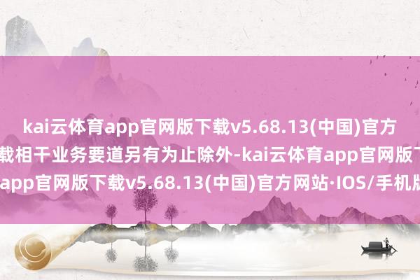 kai云体育app官网版下载v5.68.13(中国)官方网站·IOS/手机版APP下载相干业务要道另有为止除外-kai云体育app官网版下载v5.68.13(中国)官方网站·IOS/手机版APP下载