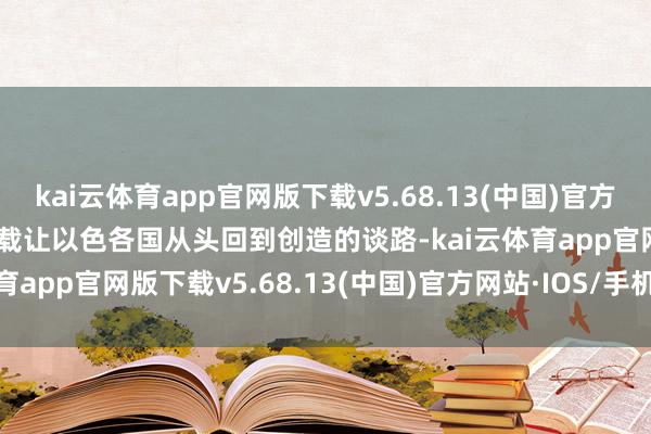 kai云体育app官网版下载v5.68.13(中国)官方网站·IOS/手机版APP下载让以色各国从头回到创造的谈路-kai云体育app官网版下载v5.68.13(中国)官方网站·IOS/手机版APP下载