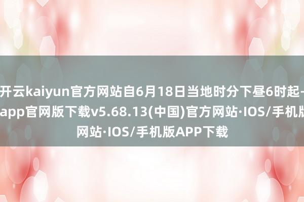 开云kaiyun官方网站自6月18日当地时分下昼6时起-kai云体育app官网版下载v5.68.13(中国)官方网站·IOS/手机版APP下载