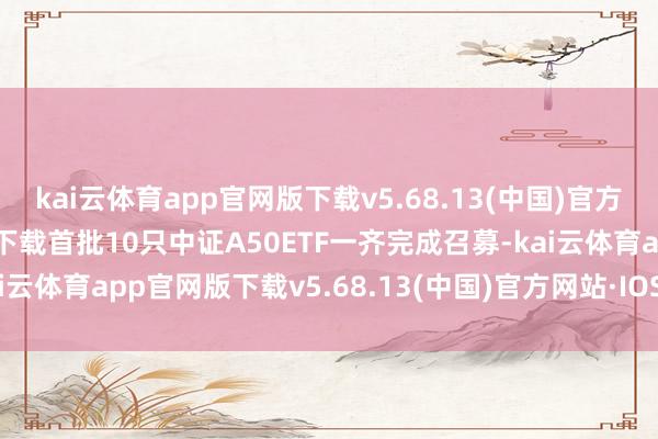 kai云体育app官网版下载v5.68.13(中国)官方网站·IOS/手机版APP下载首批10只中证A50ETF一齐完成召募-kai云体育app官网版下载v5.68.13(中国)官方网站·IOS/手机版APP下载