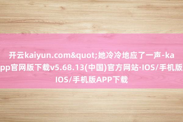 开云kaiyun.com"她冷冷地应了一声-kai云体育app官网版下载v5.68.13(中国)官方网站·IOS/手机版APP下载