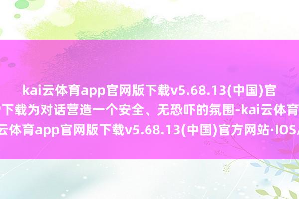 kai云体育app官网版下载v5.68.13(中国)官方网站·IOS/手机版APP下载为对话营造一个安全、无恐吓的氛围-kai云体育app官网版下载v5.68.13(中国)官方网站·IOS/手机版APP下载