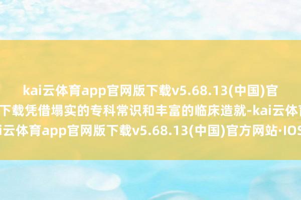 kai云体育app官网版下载v5.68.13(中国)官方网站·IOS/手机版APP下载凭借塌实的专科常识和丰富的临床造就-kai云体育app官网版下载v5.68.13(中国)官方网站·IOS/手机版APP下载