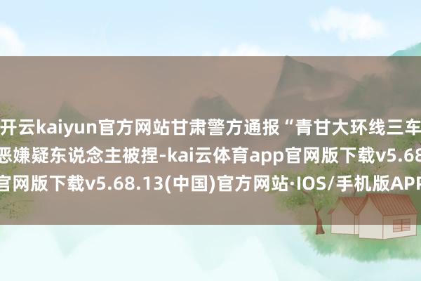 开云kaiyun官方网站甘肃警方通报“青甘大环线三车12胎被扎”：两名作恶嫌疑东说念主被捏-kai云体育app官网版下载v5.68.13(中国)官方网站·IOS/手机版APP下载