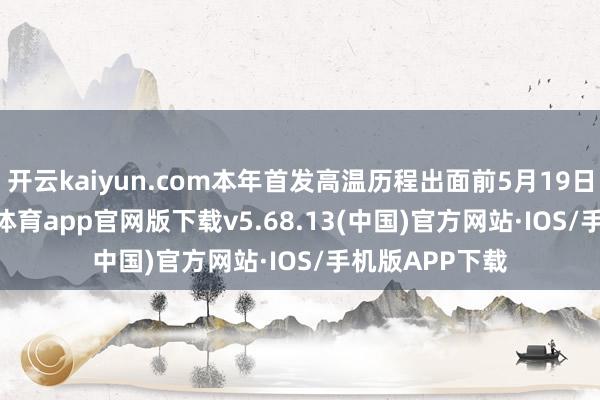 开云kaiyun.com本年首发高温历程出面前5月19日—21日-kai云体育app官网版下载v5.68.13(中国)官方网站·IOS/手机版APP下载