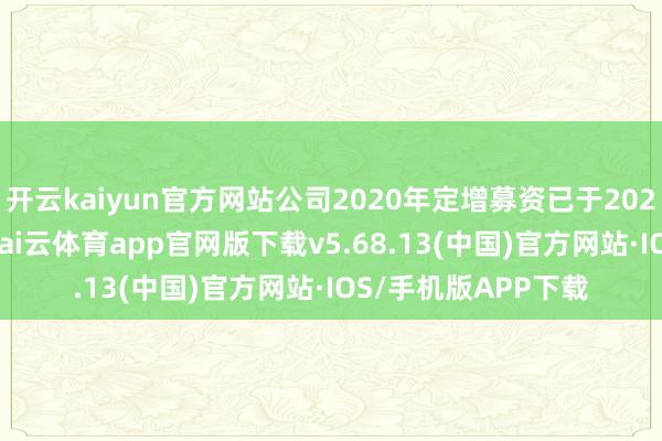 开云kaiyun官方网站公司2020年定增募资已于2022年6月使用完满-kai云体育app官网版下载v5.68.13(中国)官方网站·IOS/手机版APP下载