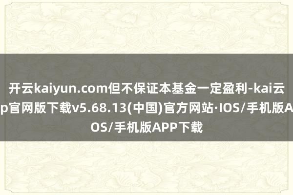 开云kaiyun.com但不保证本基金一定盈利-kai云体育app官网版下载v5.68.13(中国)官方网站·IOS/手机版APP下载