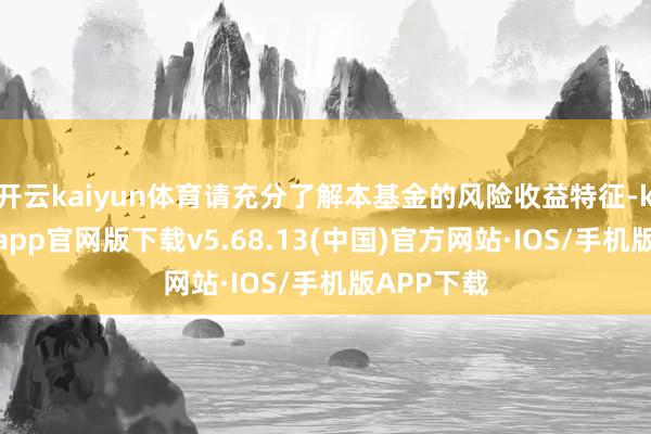 开云kaiyun体育请充分了解本基金的风险收益特征-kai云体育app官网版下载v5.68.13(中国)官方网站·IOS/手机版APP下载