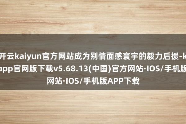 开云kaiyun官方网站成为别情面感寰宇的毅力后援-kai云体育app官网版下载v5.68.13(中国)官方网站·IOS/手机版APP下载
