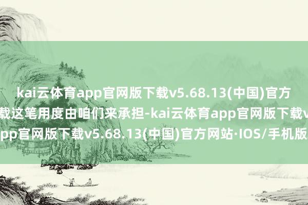 kai云体育app官网版下载v5.68.13(中国)官方网站·IOS/手机版APP下载这笔用度由咱们来承担-kai云体育app官网版下载v5.68.13(中国)官方网站·IOS/手机版APP下载