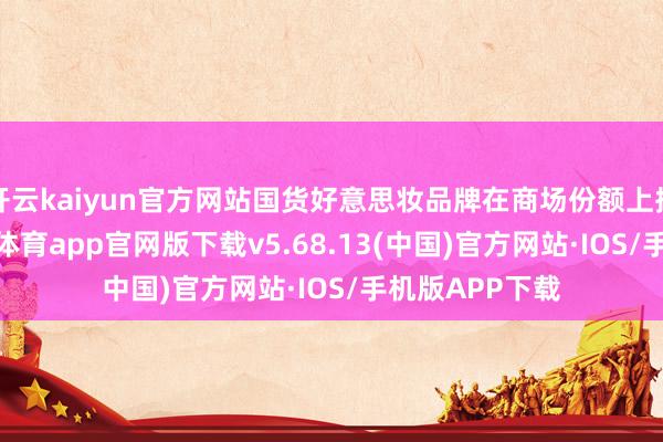 开云kaiyun官方网站国货好意思妆品牌在商场份额上捏续攀升-kai云体育app官网版下载v5.68.13(中国)官方网站·IOS/手机版APP下载