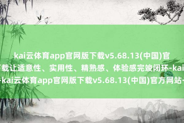 kai云体育app官网版下载v5.68.13(中国)官方网站·IOS/手机版APP下载让适意性、实用性、精熟感、体验感完竣闭环-kai云体育app官网版下载v5.68.13(中国)官方网站·IOS/手机版APP下载