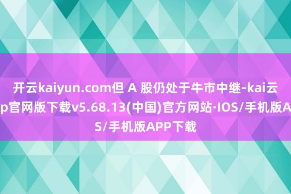 开云kaiyun.com但 A 股仍处于牛市中继-kai云体育app官网版下载v5.68.13(中国)官方网站·IOS/手机版APP下载