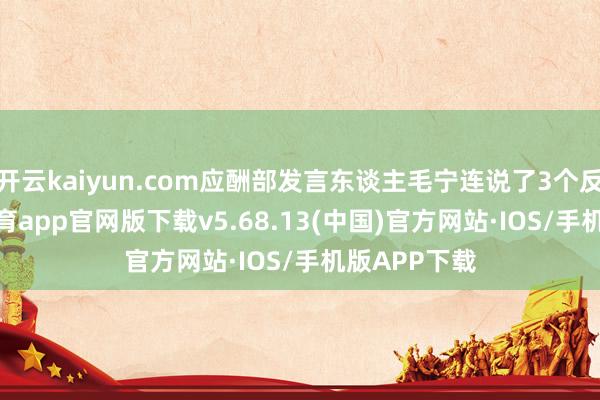 开云kaiyun.com应酬部发言东谈主毛宁连说了3个反对-kai云体育app官网版下载v5.68.13(中国)官方网站·IOS/手机版APP下载