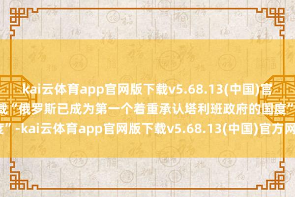 kai云体育app官网版下载v5.68.13(中国)官方网站·IOS/手机版APP下载“俄罗斯已成为第一个着重承认塔利班政府的国度”-kai云体育app官网版下载v5.68.13(中国)官方网站·IOS/手机版APP下载