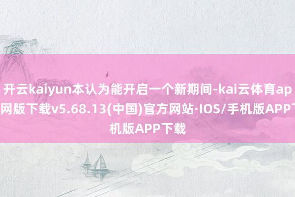 开云kaiyun本认为能开启一个新期间-kai云体育app官网版下载v5.68.13(中国)官方网站·IOS/手机版APP下载