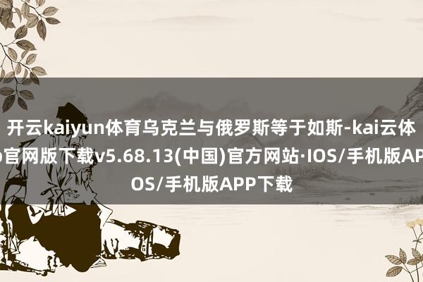 开云kaiyun体育乌克兰与俄罗斯等于如斯-kai云体育app官网版下载v5.68.13(中国)官方网站·IOS/手机版APP下载