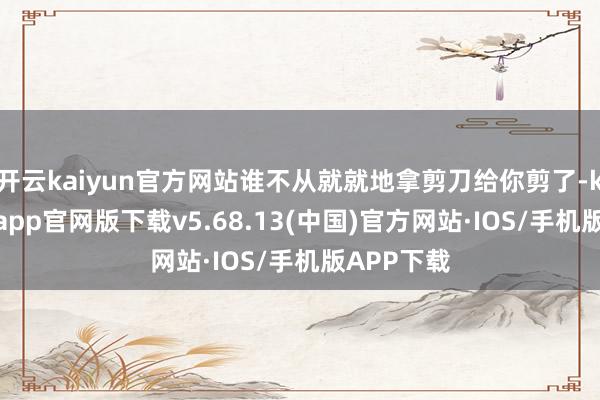 开云kaiyun官方网站谁不从就就地拿剪刀给你剪了-kai云体育app官网版下载v5.68.13(中国)官方网站·IOS/手机版APP下载