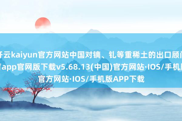 开云kaiyun官方网站中国对镝、钆等重稀土的出口顾问-kai云体育app官网版下载v5.68.13(中国)官方网站·IOS/手机版APP下载