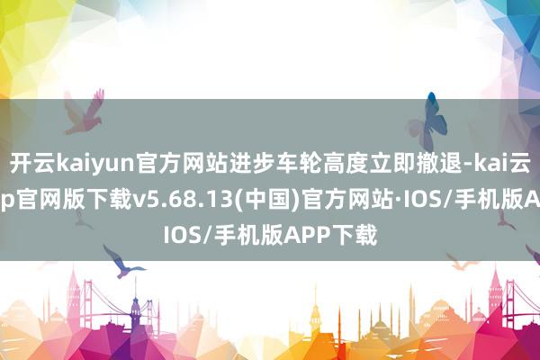 开云kaiyun官方网站进步车轮高度立即撤退-kai云体育app官网版下载v5.68.13(中国)官方网站·IOS/手机版APP下载