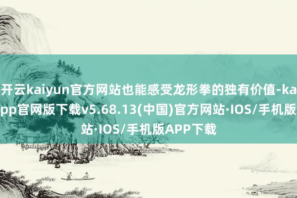 开云kaiyun官方网站也能感受龙形拳的独有价值-kai云体育app官网版下载v5.68.13(中国)官方网站·IOS/手机版APP下载