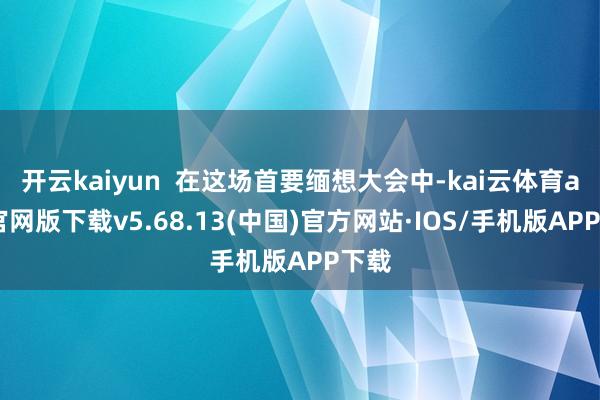 开云kaiyun  在这场首要缅想大会中-kai云体育app官网版下载v5.68.13(中国)官方网站·IOS/手机版APP下载