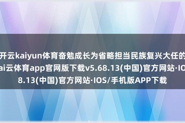 开云kaiyun体育奋勉成长为省略担当民族复兴大任的时期新东说念主-kai云体育app官网版下载v5.68.13(中国)官方网站·IOS/手机版APP下载